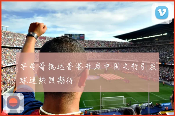 字母哥抵达香港开启中国之行引发球迷热烈期待