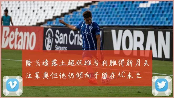 隆戈透露土超双雄与利雅得新月关注莱奥但他仍倾向于留在AC米兰
