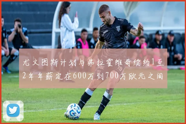 尤文图斯计划与弗拉霍维奇续约1至2年年薪定在600万到700万欧元之间