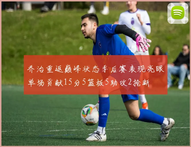 乔治重返巅峰状态季后赛表现亮眼单场贡献15分5篮板5助攻2抢断