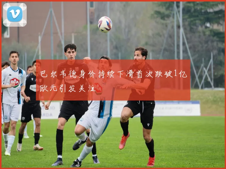 巴尔韦德身价持续下滑首次跌破1亿欧元引发关注
