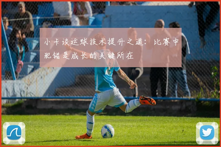 小卡谈运球技术提升之道：比赛中犯错是成长的关键所在