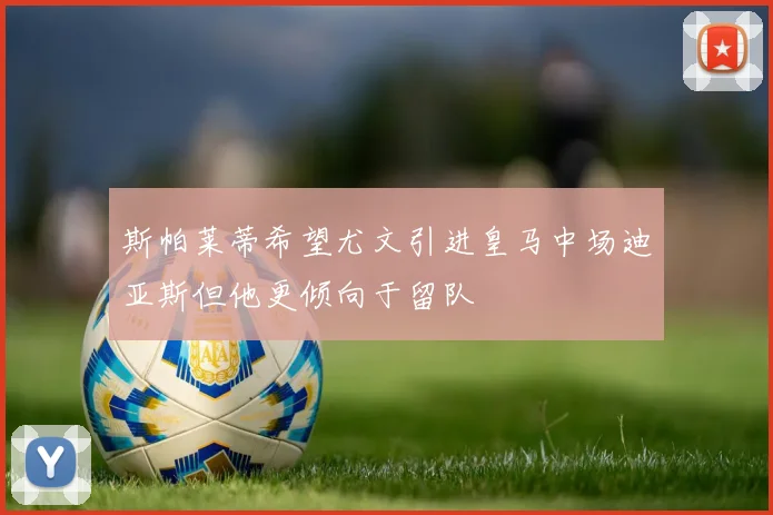 斯帕莱蒂希望尤文引进皇马中场迪亚斯但他更倾向于留队