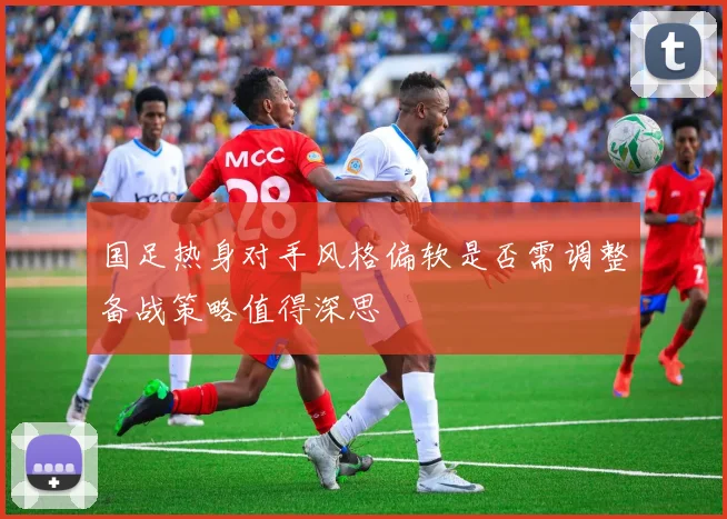 国足热身对手风格偏软是否需调整备战策略值得深思