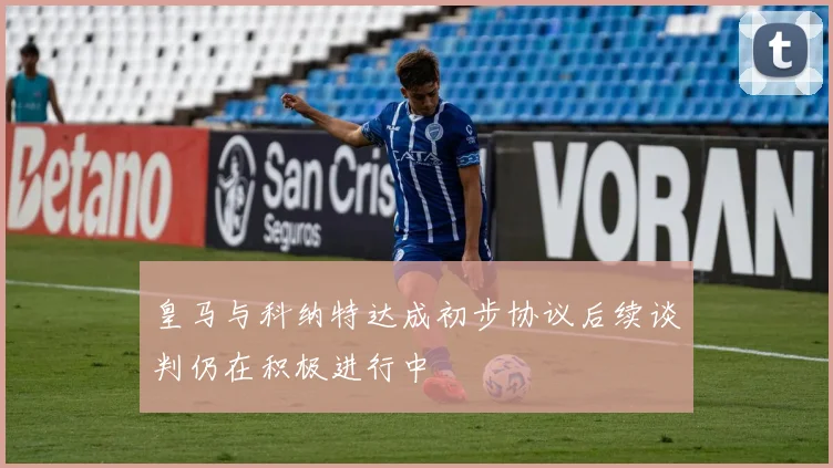 皇马与科纳特达成初步协议后续谈判仍在积极进行中