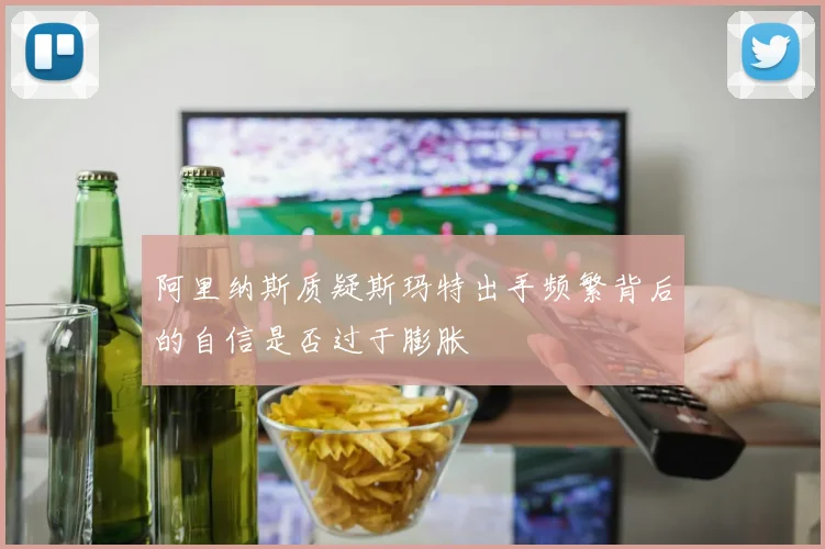 阿里纳斯质疑斯玛特出手频繁背后的自信是否过于膨胀