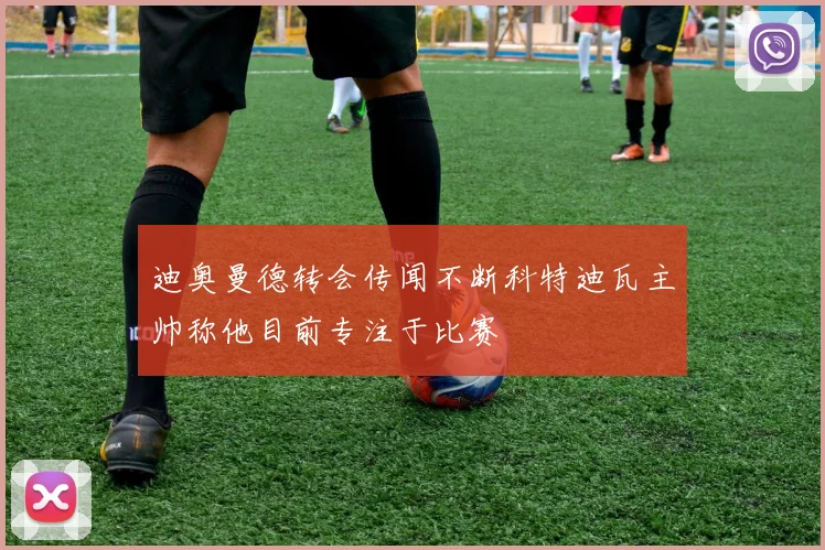 迪奥曼德转会传闻不断科特迪瓦主帅称他目前专注于比赛