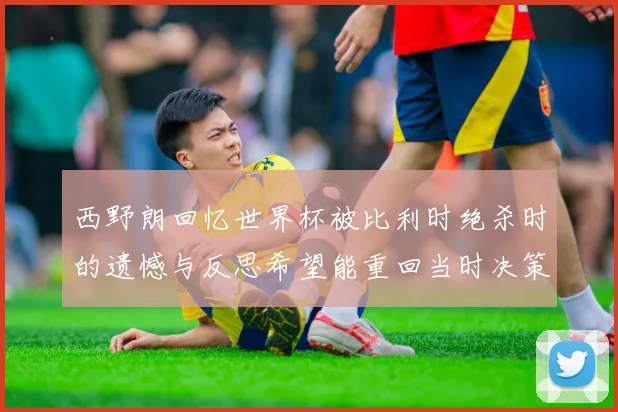 西野朗回忆世界杯被比利时绝杀时的遗憾与反思希望能重回当时决策时刻
