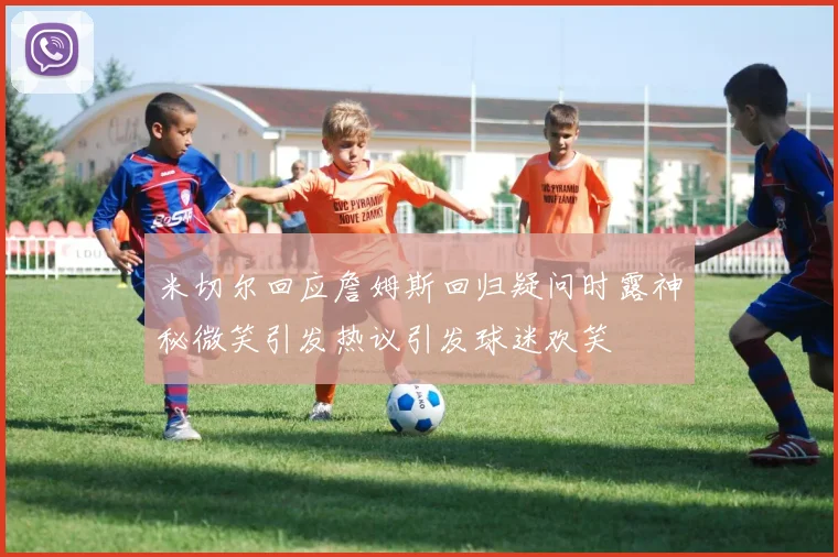 米切尔回应詹姆斯回归疑问时露神秘微笑引发热议引发球迷欢笑
