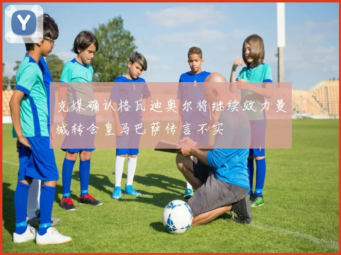 克媒确认格瓦迪奥尔将继续效力曼城转会皇马巴萨传言不实