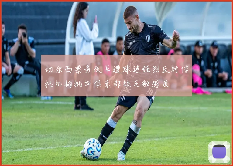 切尔西票务改革遭球迷强烈反对信托机构批评俱乐部缺乏敏感度