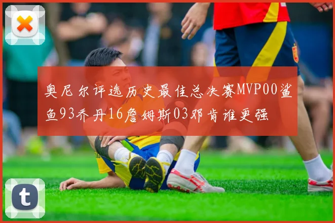 奥尼尔评选历史最佳总决赛MVP00鲨鱼93乔丹16詹姆斯03邓肯谁更强